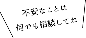 不安なことは 何でも相談してね
